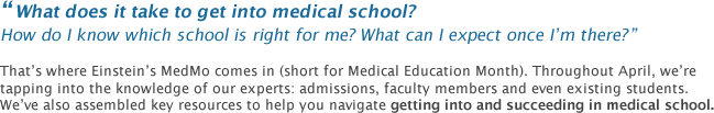 What does it take to get into medical school? How do I know which school is right for me? what can i expect once I'm there? That's where Einstein's MedMo comes in (short for Medical Education Month). Throughout April, we're pulling in our experts: admissions directors, faculty members and even existing students, and we've assembled key resources to help you navigate getting into and succeeding in medical school.